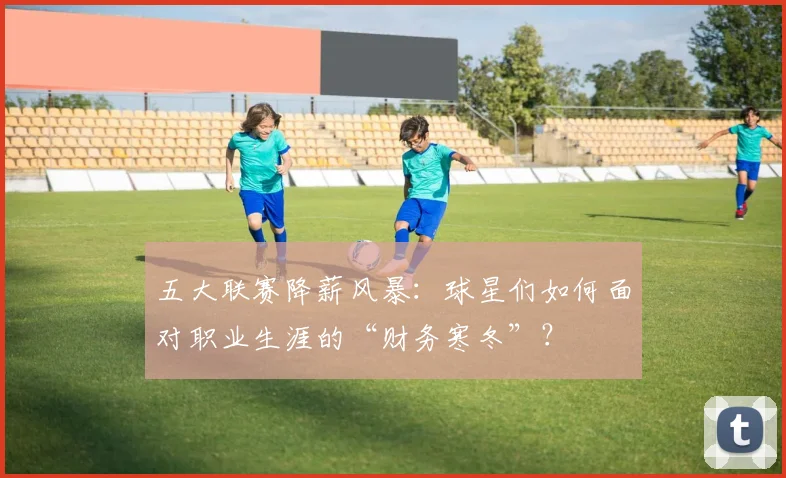 五大联赛降薪风暴:球星们如何面对职业生涯的“财务寒冬”?