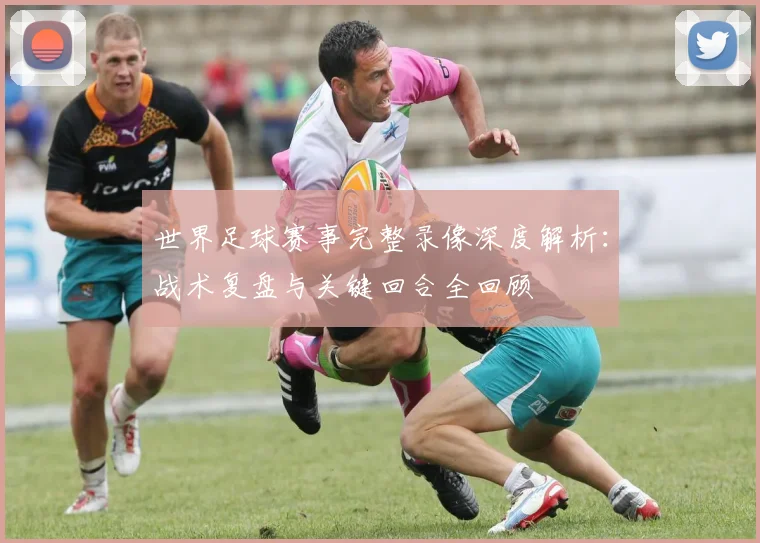 世界足球赛事完整录像深度解析:战术复盘与关键回合全回顾