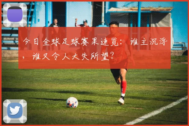 今日全球足球赛果速览:谁主沉浮,谁又令人大失所望?