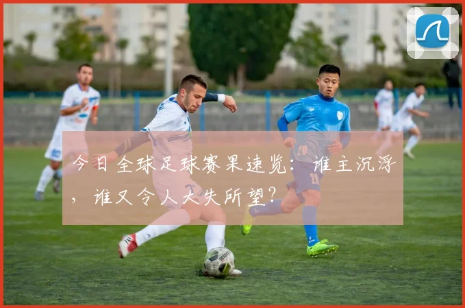 今日全球足球赛果速览：谁主沉浮，谁又令人大失所望？