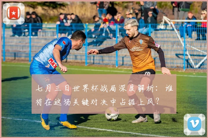 七月三日世界杯战局深度解析:谁将在这场关键对决中占据上风?