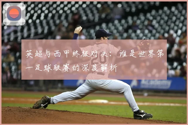 英超与西甲终极对决：谁是世界第一足球联赛的深度解析