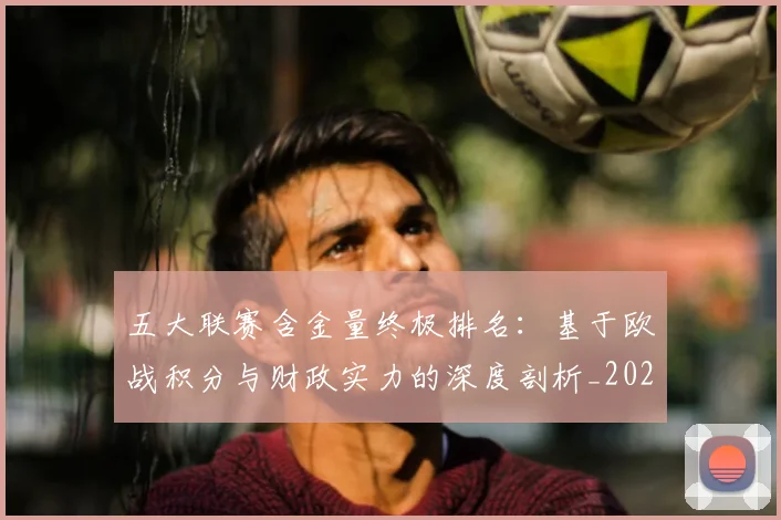 五大联赛含金量终极排名：基于欧战积分与财政实力的深度剖析_20260611141033