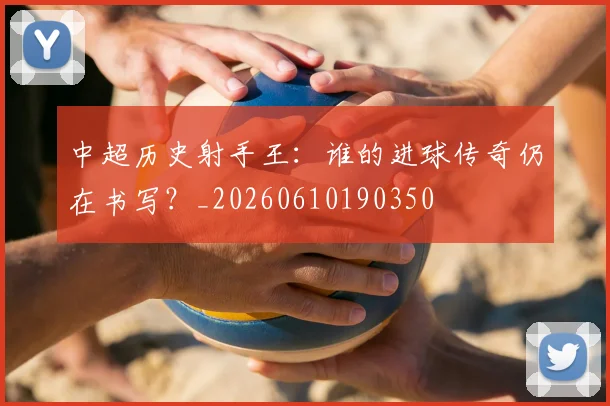中超历史射手王：谁的进球传奇仍在书写？_20260610190350