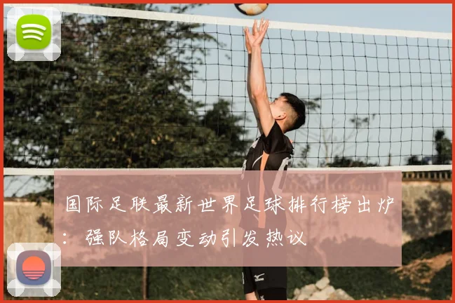 国际足联最新世界足球排行榜出炉：强队格局变动引发热议
